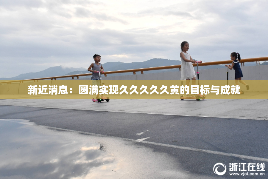 新近消息：圆满实现久久久久久黄的目标与成就