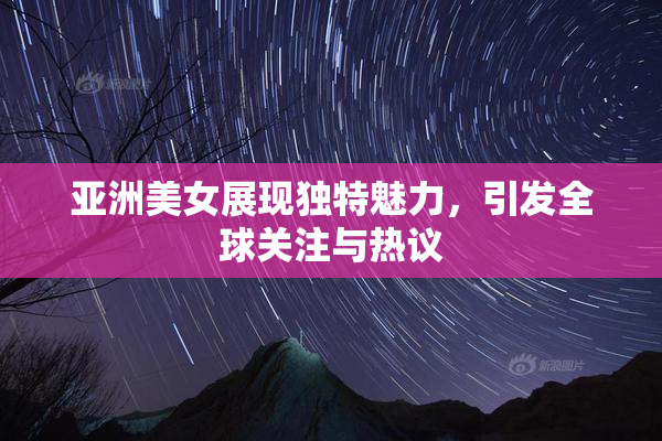 亚洲美女展现独特魅力，引发全球关注与热议
