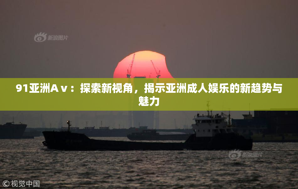 91亚洲Aⅴ：探索新视角，揭示亚洲成人娱乐的新趋势与魅力