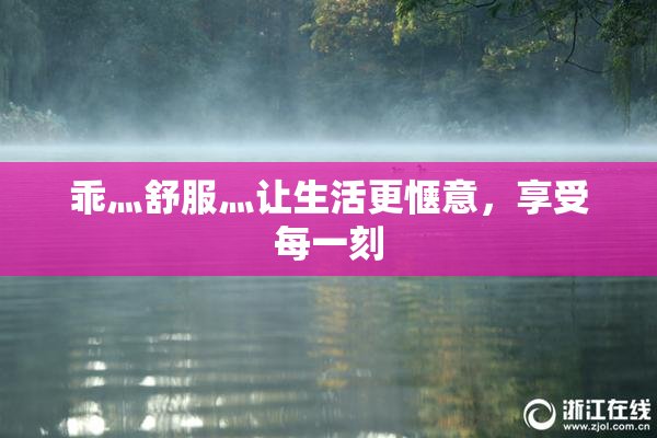 乖灬舒服灬让生活更惬意，享受每一刻