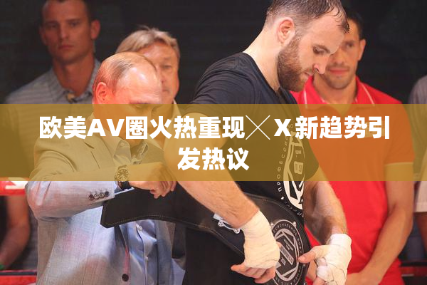 欧美AV圈火热重现╳Ⅹ新趋势引发热议