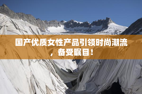 国产优质女性产品引领时尚潮流，备受瞩目！