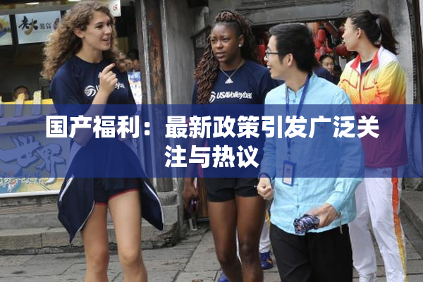 国产福利：最新政策引发广泛关注与热议