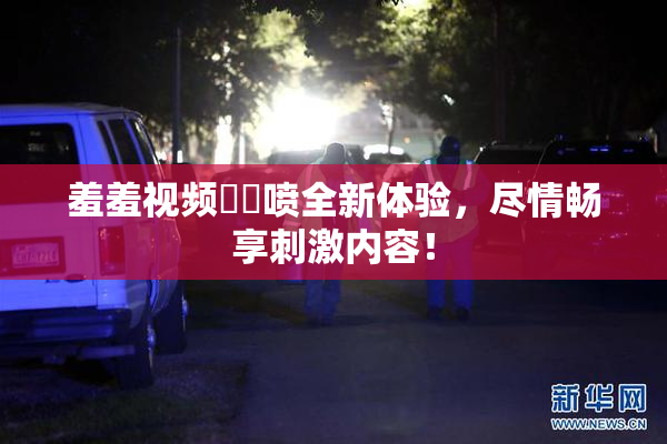 羞羞视频❌‌喷全新体验，尽情畅享刺激内容！