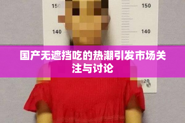 国产无遮挡吃的热潮引发市场关注与讨论