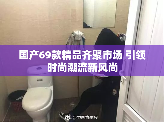 国产69款精品齐聚市场 引领时尚潮流新风尚