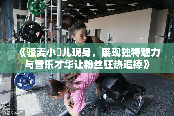 《骚麦小苮儿现身，展现独特魅力与音乐才华让粉丝狂热追捧》