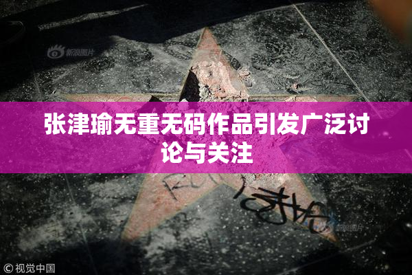 张津瑜无重无码作品引发广泛讨论与关注