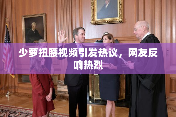 少萝扭腰视频引发热议，网友反响热烈