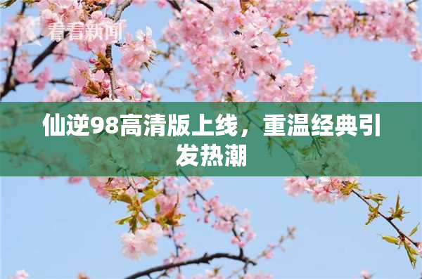 仙逆98高清版上线，重温经典引发热潮
