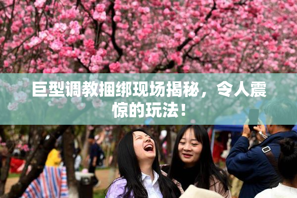 巨型调教捆绑现场揭秘，令人震惊的玩法！