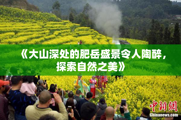 《大山深处的肥岳盛景令人陶醉，探索自然之美》