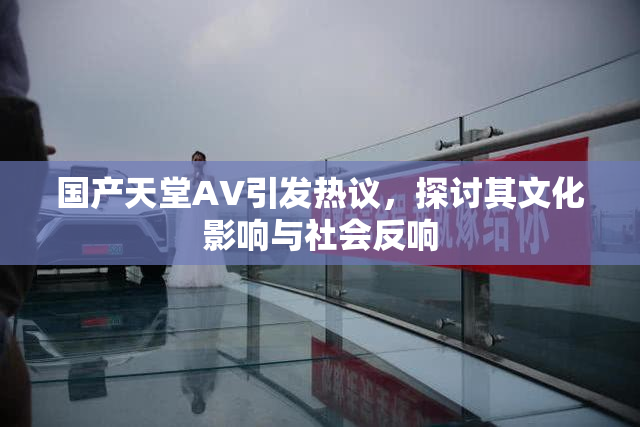 国产天堂AV引发热议，探讨其文化影响与社会反响