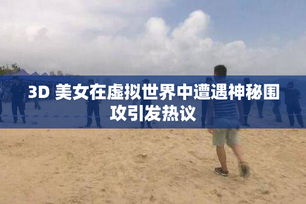 3D 美女在虚拟世界中遭遇神秘围攻引发热议