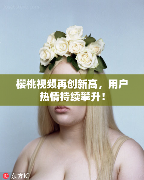 樱桃视频再创新高，用户热情持续攀升！