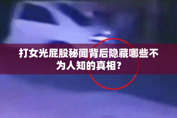 打女光屁股秘闻背后隐藏哪些不为人知的真相？