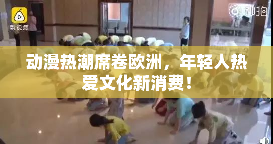 动漫热潮席卷欧洲，年轻人热爱文化新消费！