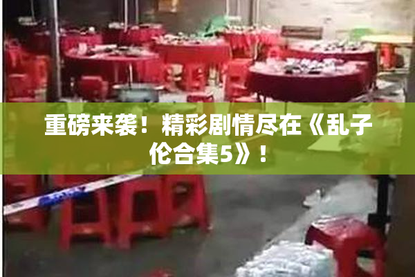 重磅来袭！精彩剧情尽在《乱子伦合集5》！