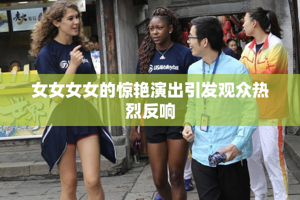 女女女女的惊艳演出引发观众热烈反响