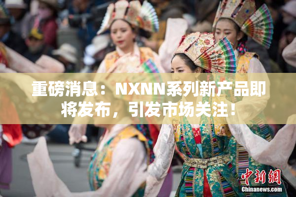 重磅消息：NXNN系列新产品即将发布，引发市场关注！