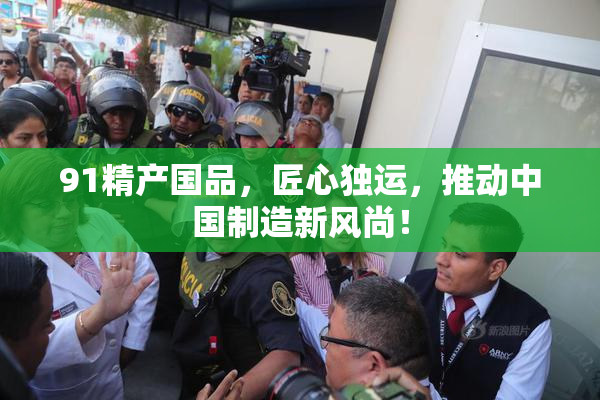 91精产国品，匠心独运，推动中国制造新风尚！
