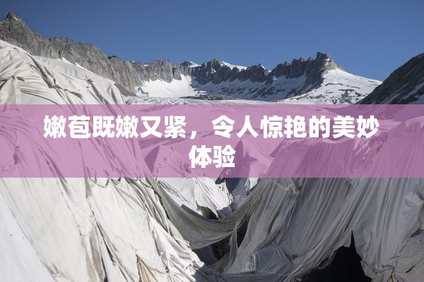 嫩苞既嫩又紧，令人惊艳的美妙体验
