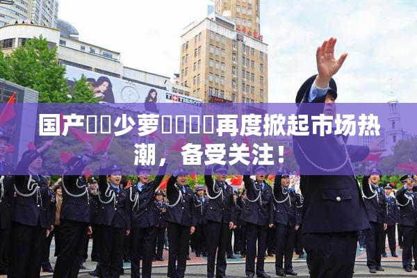 国产❌‌少萝❌‌❌‌再度掀起市场热潮，备受关注！