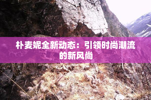 朴麦妮全新动态：引领时尚潮流的新风尚
