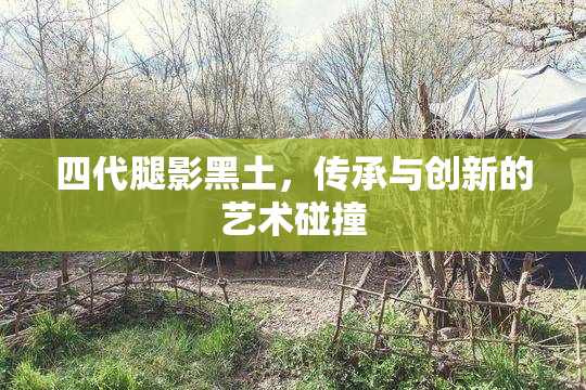 四代腿影黑土，传承与创新的艺术碰撞