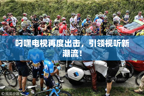 叼嘿电视再度出击，引领视听新潮流！