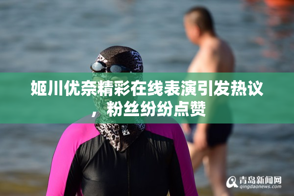 姬川优奈精彩在线表演引发热议，粉丝纷纷点赞