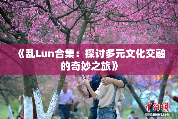 《乱Lun合集：探讨多元文化交融的奇妙之旅》