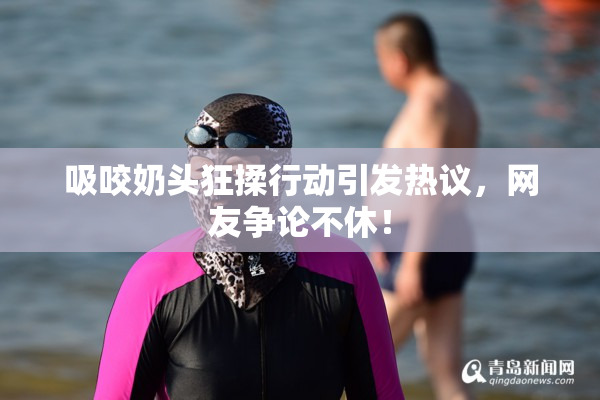 吸咬奶头狂揉行动引发热议，网友争论不休！