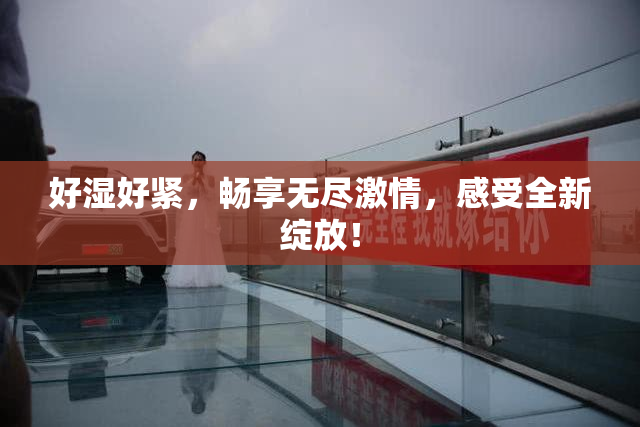 好湿好紧，畅享无尽激情，感受全新绽放！