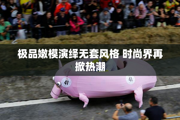 极品嫩模演绎无套风格 时尚界再掀热潮