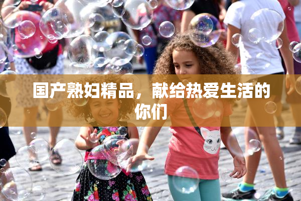 国产熟妇精品，献给热爱生活的你们