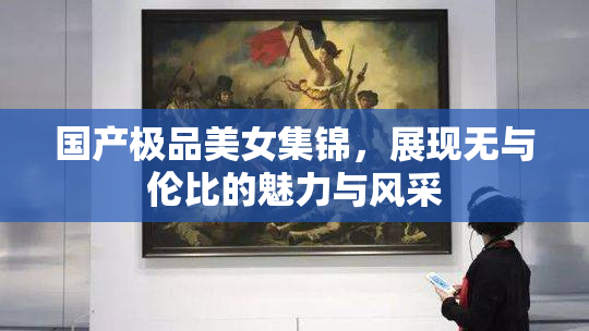 国产极品美女集锦，展现无与伦比的魅力与风采