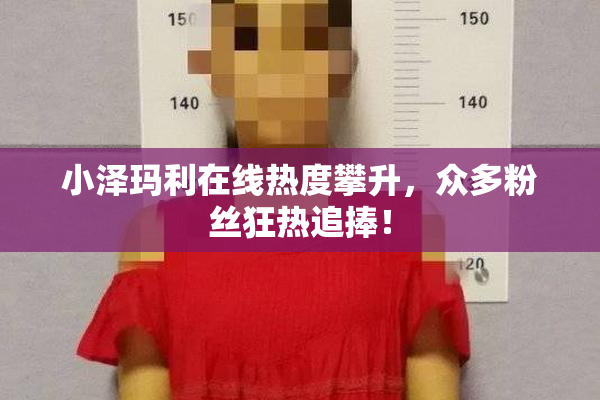 小泽玛利在线热度攀升，众多粉丝狂热追捧！