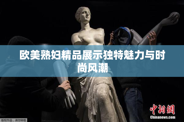 欧美熟妇精品展示独特魅力与时尚风潮