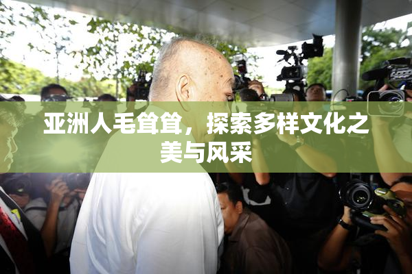 亚洲人毛耸耸，探索多样文化之美与风采