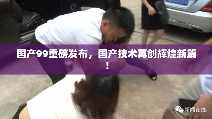 国产99重磅发布，国产技术再创辉煌新篇！