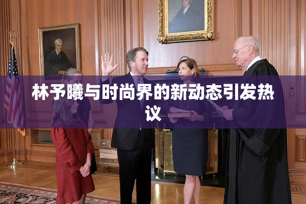 林予曦与时尚界的新动态引发热议