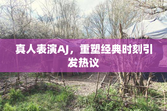 真人表演AJ，重塑经典时刻引发热议