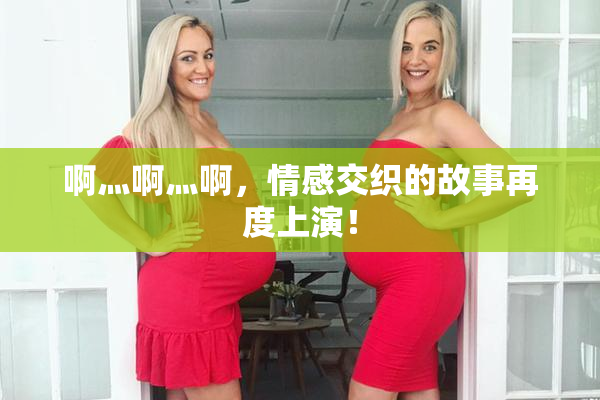 啊灬啊灬啊，情感交织的故事再度上演！