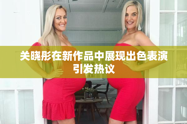 关晓彤在新作品中展现出色表演引发热议