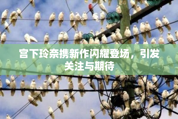 宫下玲奈携新作闪耀登场，引发关注与期待
