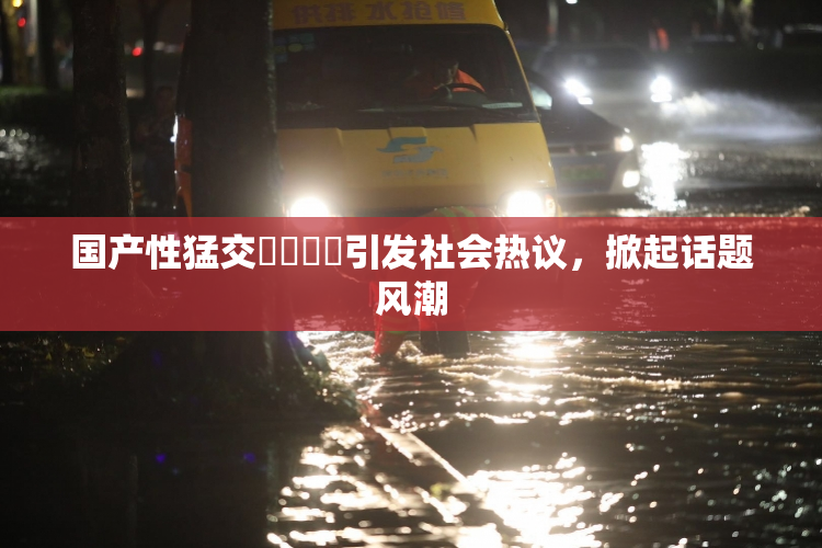 国产性猛交❌‌❌‌引发社会热议，掀起话题风潮