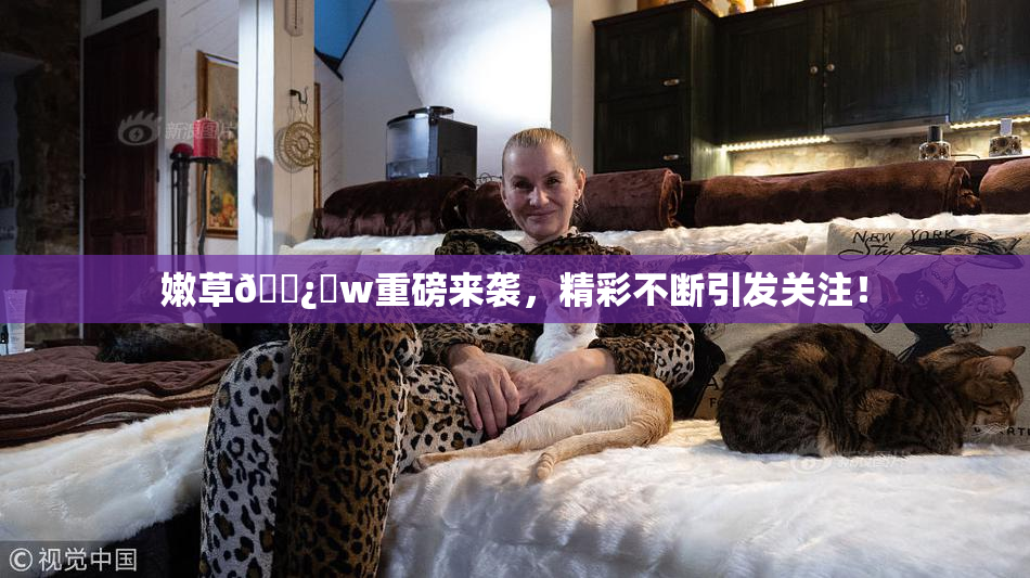 嫩草🌿‌w重磅来袭，精彩不断引发关注！