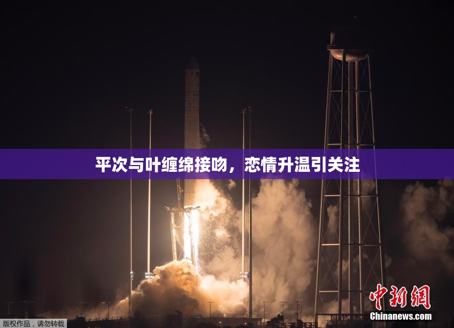 平次与叶缠绵接吻，恋情升温引关注