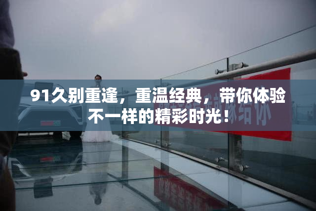 91久别重逢，重温经典，带你体验不一样的精彩时光！